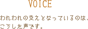 VOICE われわれの支えとなっているのは、こうした声です。