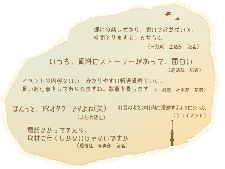 御社の話しだから、聞いておかないと、時間とりますよ、もちろん（一般紙　生活部　記者）　いつも、資料にストーリーがあって、面白い（経済誌　記者）　イベントの内容といい、分かりやすい報道資料といい、良いお仕事をしておられますね。経緯を表します（一般紙　社会部　記者） ほんっと、”PRオタク”ですよね（笑）（広告代理店）　社長の考えが社内に浸透するようになった（クライアント）　dんわかかってきたら、取材に行くしかないじゃないですか（通信社　写真部　記者）